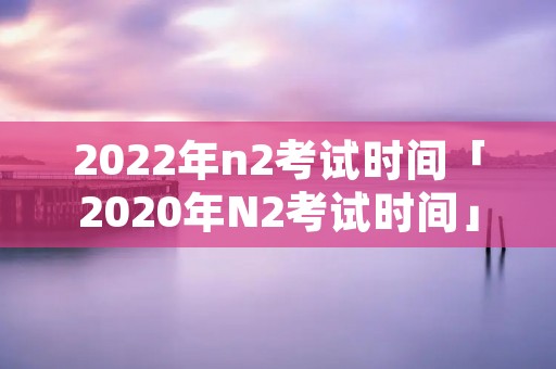 2022年n2考试时间「2020年N2考试时间」 2022年n2考试时间「2020年N2考试时间」