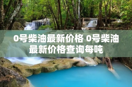 0号柴油最新价格 0号柴油最新价格查询每吨 0号柴油最新价格 0号柴油最新价格查询每吨