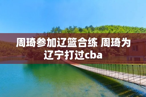 周琦参加辽篮合练 周琦为辽宁打过cba 周琦参加辽篮合练 周琦为辽宁打过cba