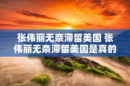 张伟丽无奈滞留美国 张伟丽无奈滞留美国是真的吗 张伟丽无奈滞留美国 张伟丽无奈滞留美国是真的吗