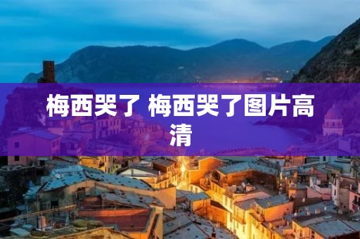 梅西哭了 梅西哭了图片高清 梅西哭了 梅西哭了图片高清
