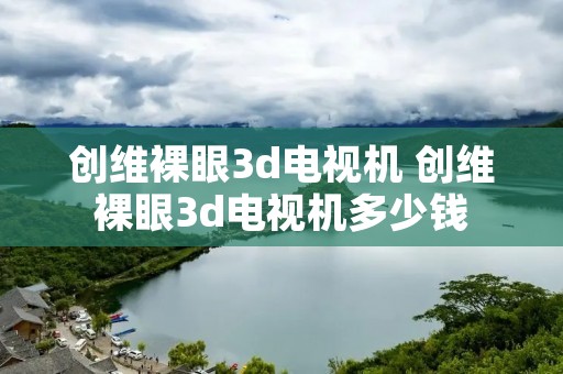 创维裸眼3d电视机 创维裸眼3d电视机多少钱