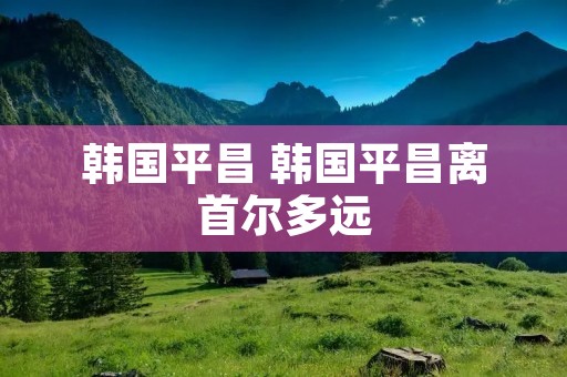 韩国平昌 韩国平昌离首尔多远