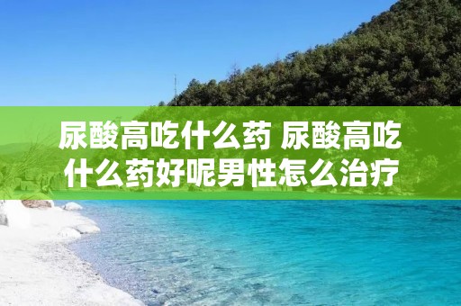 尿酸高吃什么药 尿酸高吃什么药好呢男性怎么治疗
