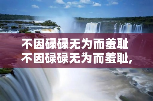 不因碌碌无为而羞耻 不因碌碌无为而羞耻,也不因虚度年华而悔恨捂脸 不因碌碌无为而羞耻 不因碌碌无为而羞耻,也不因虚度年华而悔恨捂脸