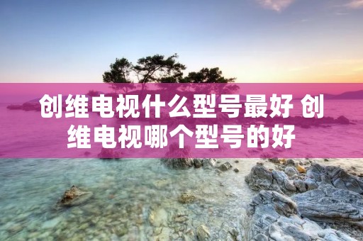 创维电视什么型号最好 创维电视哪个型号的好 创维电视什么型号最好 创维电视哪个型号的好