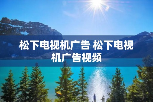 松下电视机广告 松下电视机广告视频 松下电视机广告 松下电视机广告视频