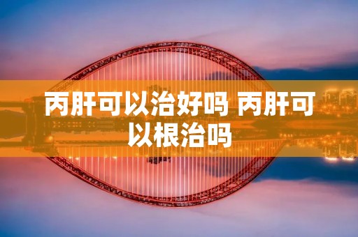 丙肝可以治好吗 丙肝可以根治吗 丙肝可以治好吗 丙肝可以根治吗