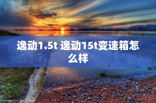 逸动1.5t 逸动15t变速箱怎么样
