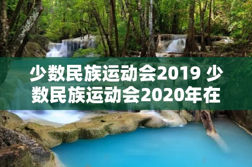 少数民族运动会2019 少数民族运动会2020年在哪里举办 少数民族运动会2019 少数民族运动会2020年在哪里举办