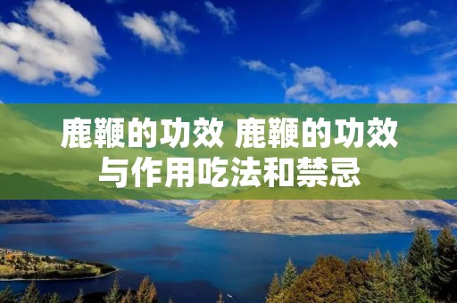 鹿鞭的功效 鹿鞭的功效与作用吃法和禁忌