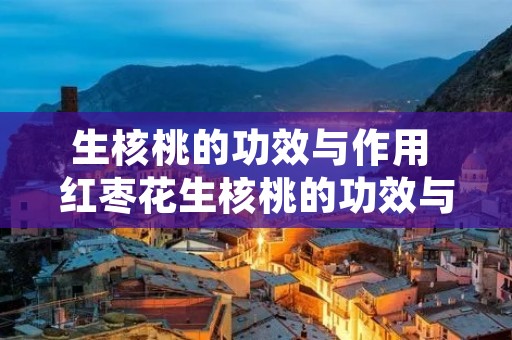 生核桃的功效与作用 红枣花生核桃的功效与作用 生核桃的功效与作用 红枣花生核桃的功效与作用
