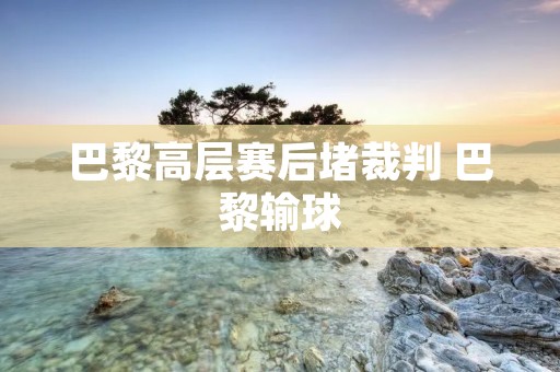 巴黎高层赛后堵裁判 巴黎输球
