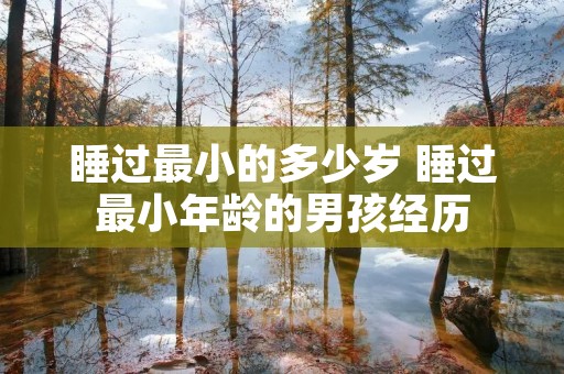 睡过最小的多少岁 睡过最小年龄的男孩经历 睡过最小的多少岁 睡过最小年龄的男孩经历