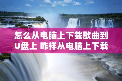 怎么从电脑上下载歌曲到U盘上 咋样从电脑上下载歌曲到u盘