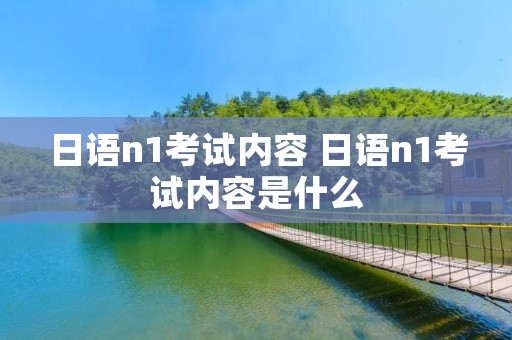 日语n1考试内容 日语n1考试内容是什么 日语n1考试内容 日语n1考试内容是什么