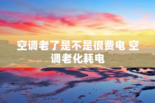 空调老了是不是很费电 空调老化耗电