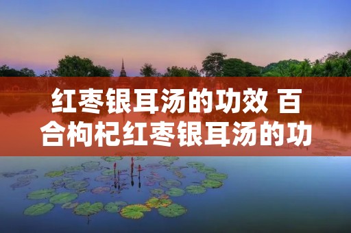 红枣银耳汤的功效 百合枸杞红枣银耳汤的功效 红枣银耳汤的功效 百合枸杞红枣银耳汤的功效