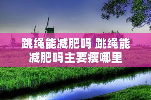 跳绳能减肥吗 跳绳能减肥吗主要瘦哪里 跳绳能减肥吗 跳绳能减肥吗主要瘦哪里
