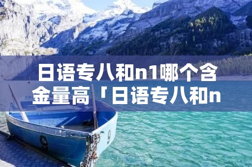 日语专八和n1哪个含金量高「日语专八和n2哪个难」 日语专八和n1哪个含金量高「日语专八和n2哪个难」