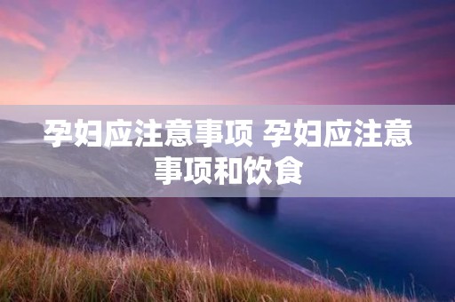 孕妇应注意事项 孕妇应注意事项和饮食 孕妇应注意事项 孕妇应注意事项和饮食