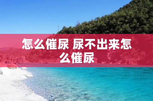 怎么催尿 尿不出来怎么催尿