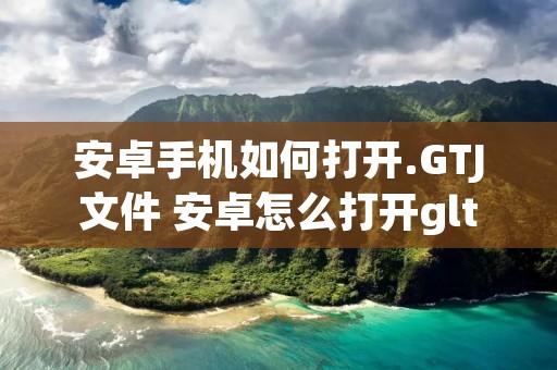 安卓手机如何打开.GTJ文件 安卓怎么打开gltf文件 安卓手机如何打开.GTJ文件 安卓怎么打开gltf文件