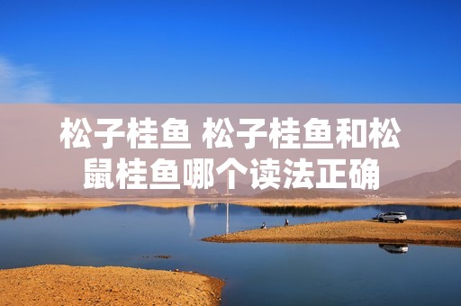 松子桂鱼 松子桂鱼和松鼠桂鱼哪个读**确 松子桂鱼 松子桂鱼和松鼠桂鱼哪个读**确