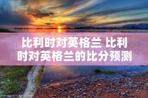 比利时对英格兰 比利时对英格兰的比分预测 比利时对英格兰 比利时对英格兰的比分预测