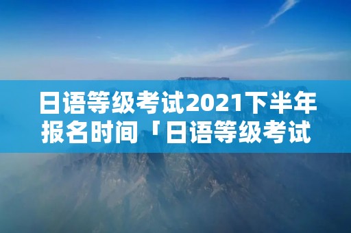 日语等级考试2021下半年报名时间「日语等级考试2021下半年报名时间英国」 日语等级考试2021下半年报名时间「日语等级考试2021下半年报名时间英国」