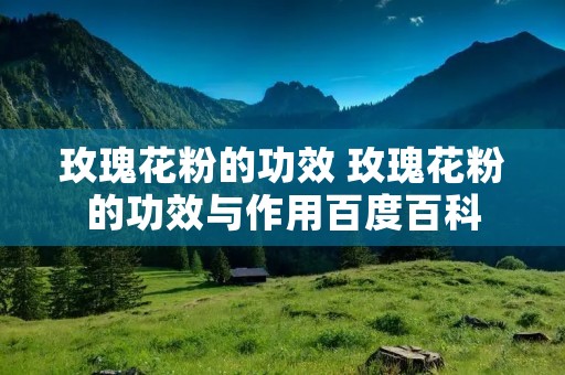 玫瑰花粉的功效 玫瑰花粉的功效与作用百度百科