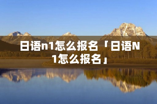 日语n1怎么报名「日语N1怎么报名」 日语n1怎么报名「日语N1怎么报名」