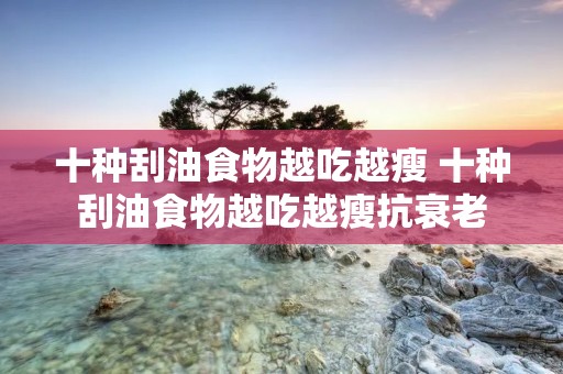 十种刮油食物越吃越瘦 十种刮油食物越吃越瘦抗衰老