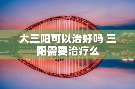 大三阳可以治好吗 三阳需要治疗么 大三阳可以治好吗 三阳需要治疗么