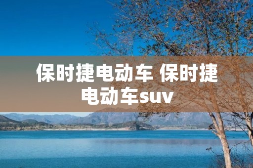 保时捷电动车 保时捷电动车suv 保时捷电动车 保时捷电动车suv