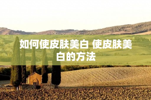 如何使皮肤美白 使皮肤美白的方法 如何使皮肤美白 使皮肤美白的方法