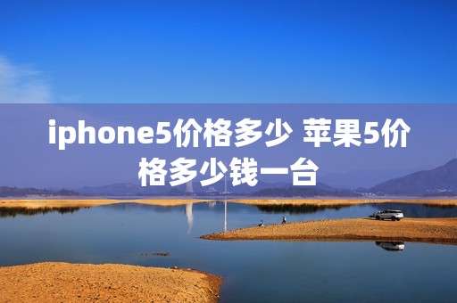 iphone5价格多少 苹果5价格多少钱一台 iphone5价格多少 苹果5价格多少钱一台