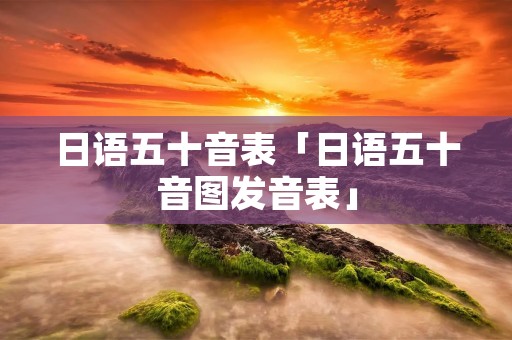 日语五十音表「日语五十音图发音表」 日语五十音表「日语五十音图发音表」