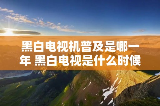 黑白电视机普及是哪一年 黑白电视是什么时候普及的