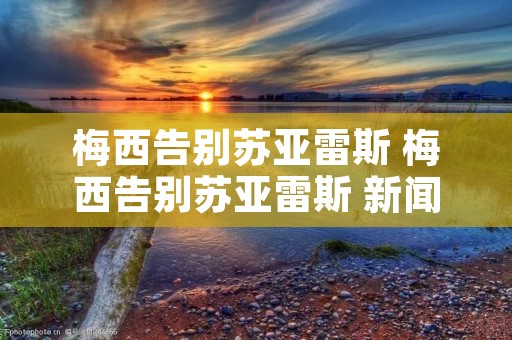 梅西告别苏亚雷斯 梅西告别苏亚雷斯 新闻 梅西告别苏亚雷斯 梅西告别苏亚雷斯 新闻
