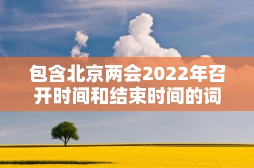 包含北京两会2022年召开时间和结束时间的词条 包含北京两会2022年召开时间和结束时间的词条