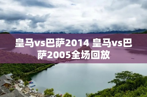 皇马vs巴萨2014 皇马vs巴萨2005全场回放