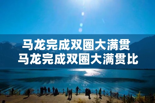 马龙完成双圈大满贯 马龙完成双圈大满贯比赛视频 马龙完成双圈大满贯 马龙完成双圈大满贯比赛视频