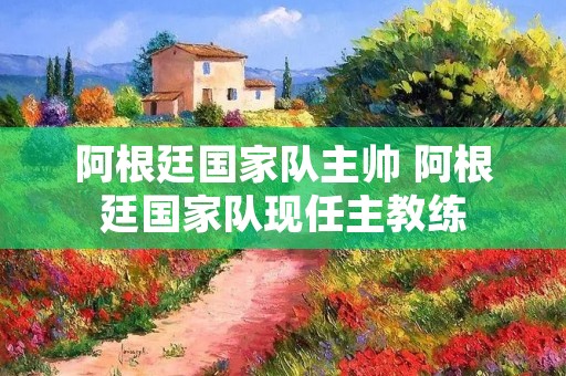 阿根廷国家队主帅 阿根廷国家队现任主教练 阿根廷国家队主帅 阿根廷国家队现任主教练