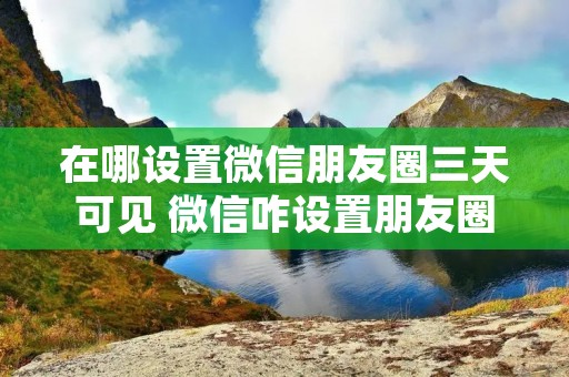 在哪设置微信朋友圈三天可见 微信咋设置朋友圈三天可见 在哪设置微信朋友圈三天可见 微信咋设置朋友圈三天可见