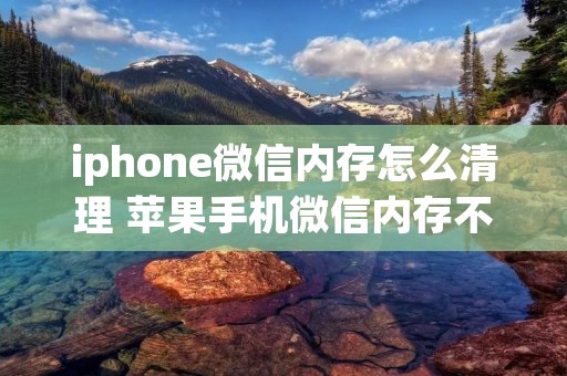 iphone微信内存怎么清理 苹果手机微信内存不足怎么清理内存