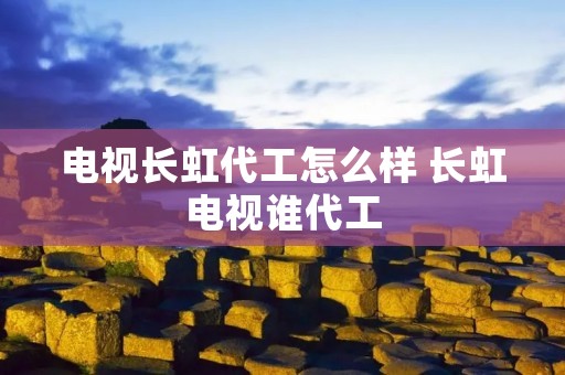 电视长虹代工怎么样 长虹电视谁代工 电视长虹代工怎么样 长虹电视谁代工