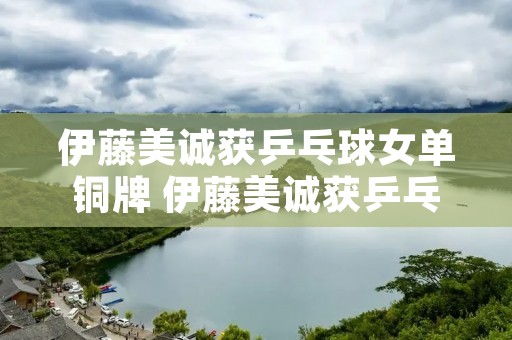 伊藤美诚获乒乓球女单铜牌 伊藤美诚获乒乓球女单铜牌了吗 伊藤美诚获乒乓球女单铜牌 伊藤美诚获乒乓球女单铜牌了吗