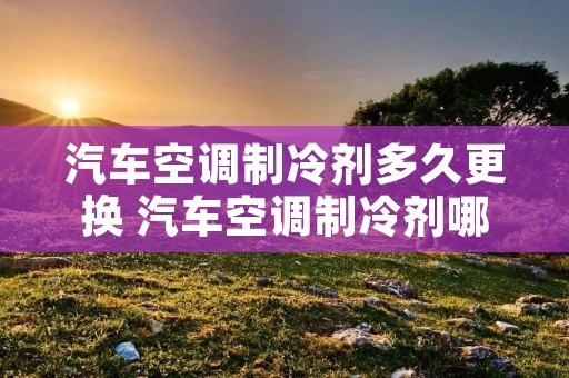 汽车空调制冷剂多久更换 汽车空调制冷剂哪个品牌好 汽车空调制冷剂多久更换 汽车空调制冷剂哪个品牌好