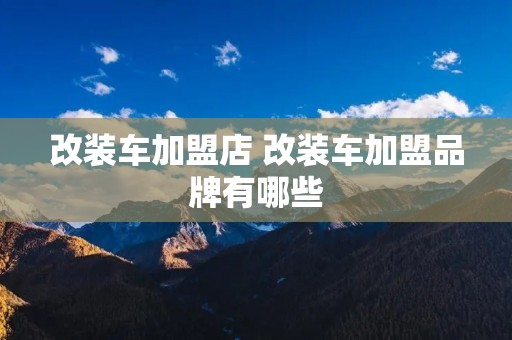 改装车加盟店 改装车加盟品牌有哪些
